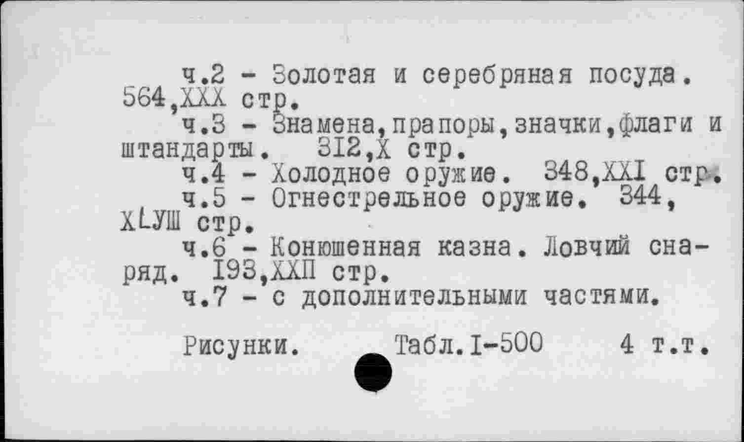 ﻿4.2	- Золотая и серебряная посуда. 564,ХХХ стр,
4.3	- Знамена,прапоры,значки,флаги и штандарты, 312,X стр.
4.4	- Холодное оружие. 348,XXI стр.
4.5	- Огнестрельное оружие, 344, ХІУШ стр.
4.6	- Конюшенная казна. Ловчий снаряд. 193,ХХП стр.
4.7	- с дополнительными частями.
Рисунки. ÄТабл.1-500	4 т.т.